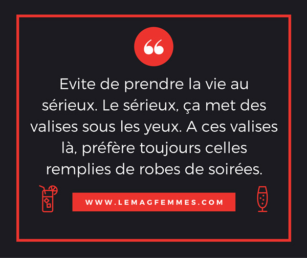 évite de prendre la vie au sérieux car c'est bien connu : le sérieux, ça met des valises sous les yeux. A ces valises là, je sais que tu préfères largement celles /remplies de bikinis et de robes de soirée